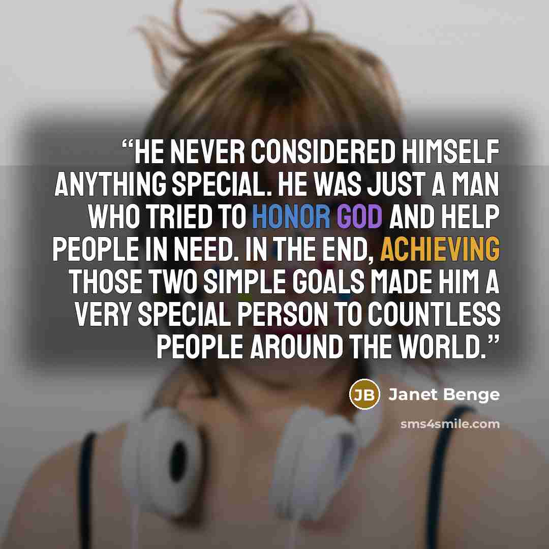 “He never considered himself anything special. He was just a man who tried to honor God and help people in need. In the end, achieving those two simple goals made him a very special person to countless people around the world.” quote by Janet Benge