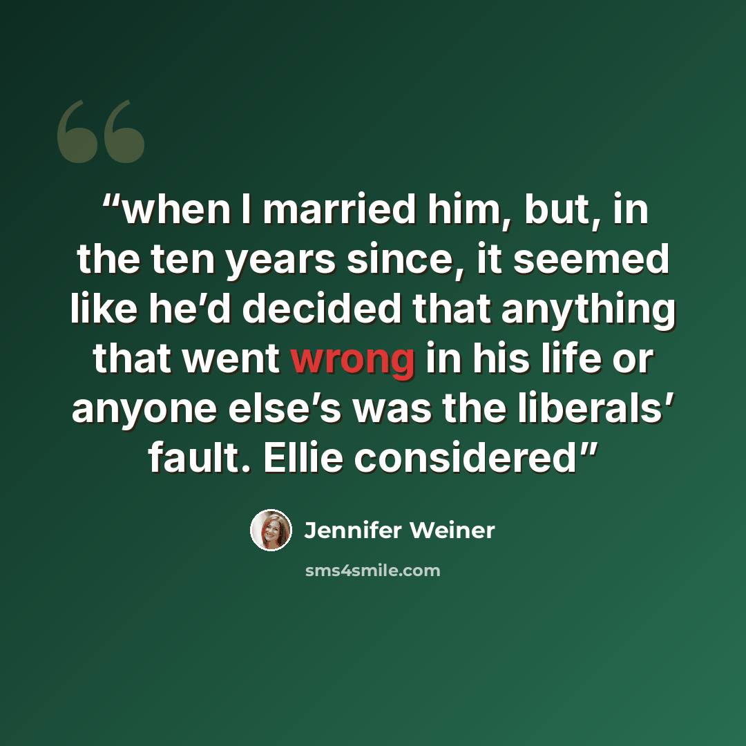 “when I married him, but, in the ten years since, it seemed like he’d decided that anything that went wrong in his life or anyone else’s was the liberals’ fault. Ellie considered” quote by Jennifer Weiner