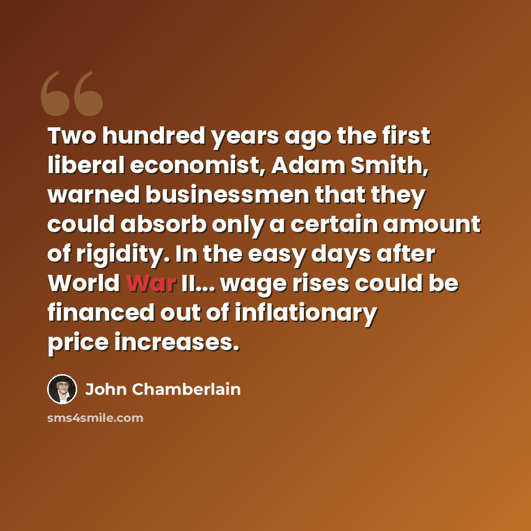 “Two hundred years ago the first liberal economist, Adam Smith, warned businessmen that they could absorb only a certain amount of rigidity. In the easy days after World War II... wage rises could be financed out of inflationary price increases.” quote by John Chamberlain