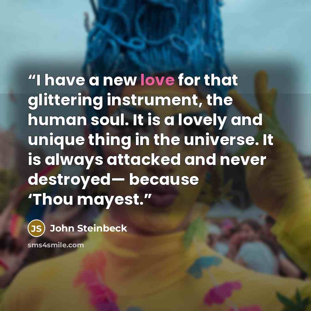 “I have a new love for that glittering instrument, the human soul. It is a lovely and unique thing in the universe. It is always attacked and never destroyed— because ‘Thou mayest.” quote by John Steinbeck