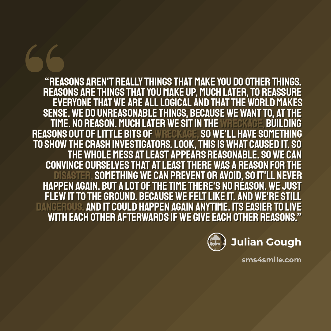 “Reasons aren't really things that make you do other things. Reasons are things that you make up, much later, to reassure everyone that we are all logical and that the world makes sense. We do unreasonable things, because we want to, at the time. No reason. Much later we sit in the wreckage…” quote by Julian Gough