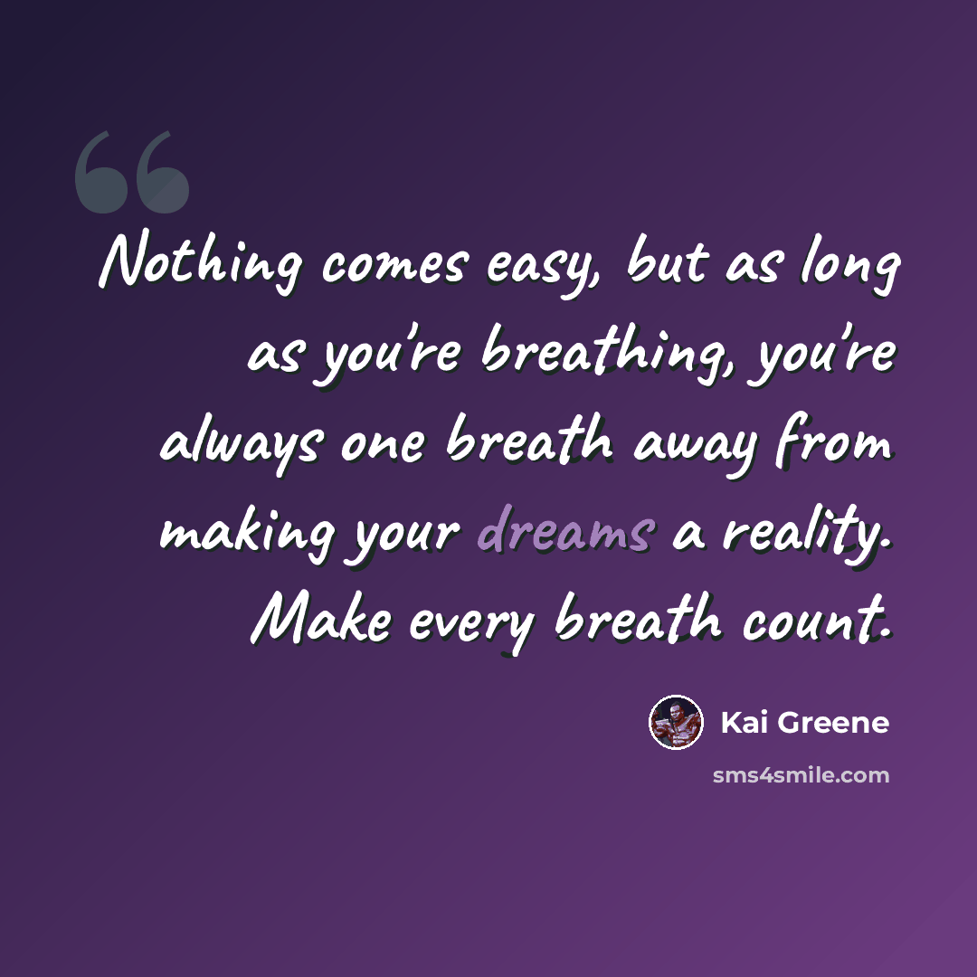 “Nothing comes easy, but as long as you're breathing, you're always one breath away from making your dreams a reality. Make every breath count.” quote by Kai Greene