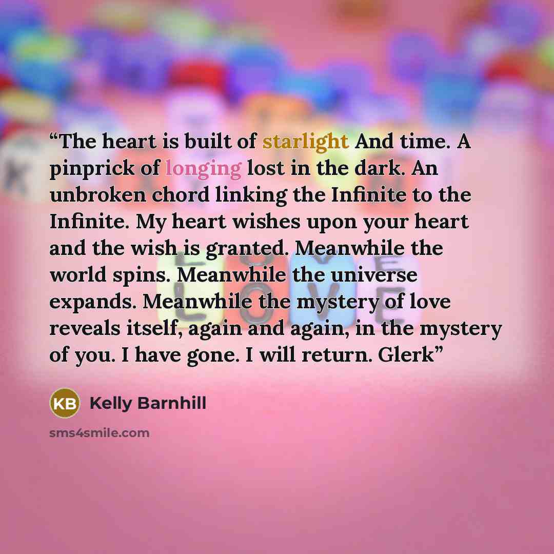 “The heart is built of starlight And time. A pinprick of longing lost in the dark. An unbroken chord linking the Infinite to the Infinite. My heart wishes upon your heart and the wish is granted. Meanwhile the world spins. Meanwhile the universe expands. Meanwhile the mystery of love reveals…” quote by Kelly Barnhill