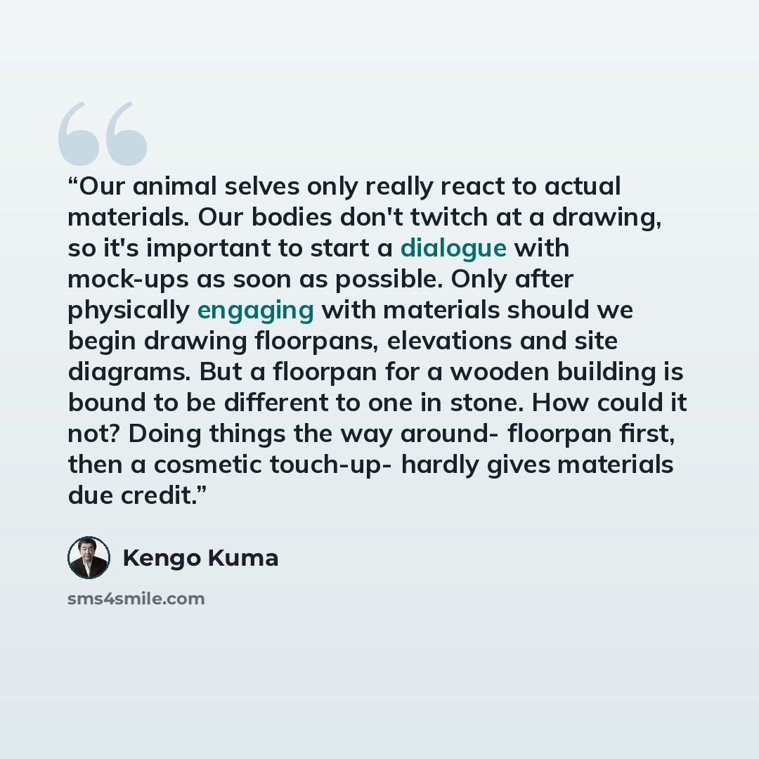 “Our animal selves only really react to actual materials. Our bodies don't twitch at a drawing, so it's important to start a dialogue with mock-ups as soon as possible. Only after physically engaging with materials should we begin drawing floorpans, elevations and site diagrams. But a floorpan for…” quote by Kengo Kuma