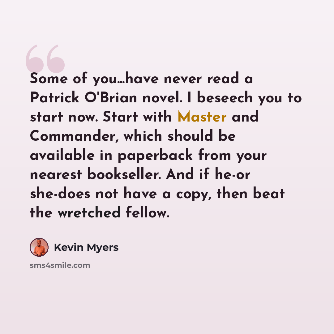 “Some of you...have never read a Patrick O'Brian novel. I beseech you to start now. Start with Master and Commander, which should be available in paperback from your nearest bookseller. And if he-or she-does not have a copy, then beat the wretched fellow.” quote by Kevin Myers