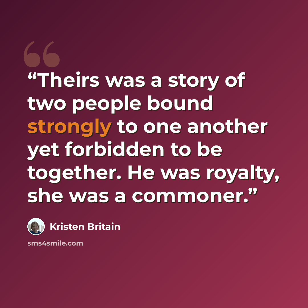 “Theirs was a story of two people bound strongly to one another yet forbidden to be together. He was royalty, she was a commoner.” quote by Kristen Britain