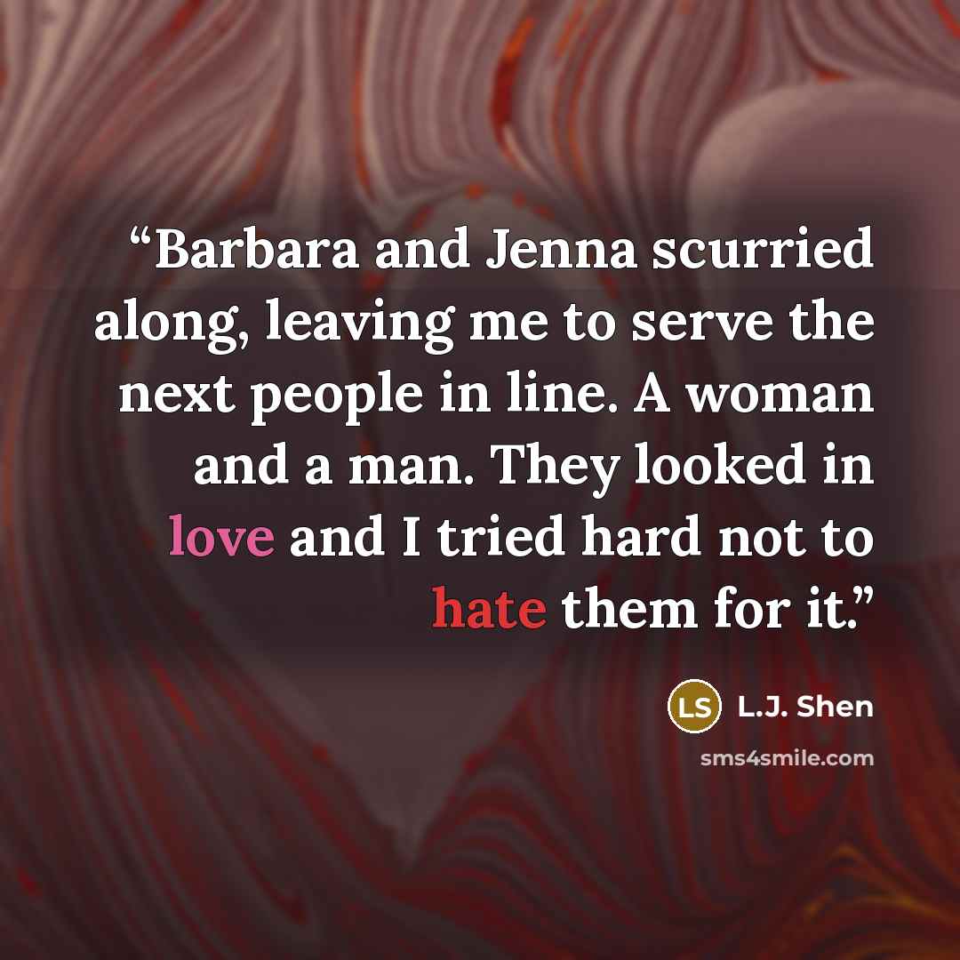 “Barbara and Jenna scurried along, leaving me to serve the next people in line. A woman and a man. They looked in love and I tried hard not to hate them for it.” quote by L.J. Shen