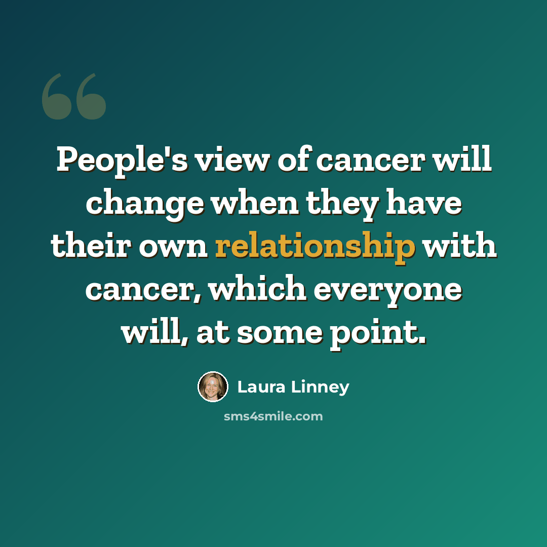 “People's view of cancer will change when they have their own relationship with cancer, which everyone will, at some point.” quote by Laura Linney
