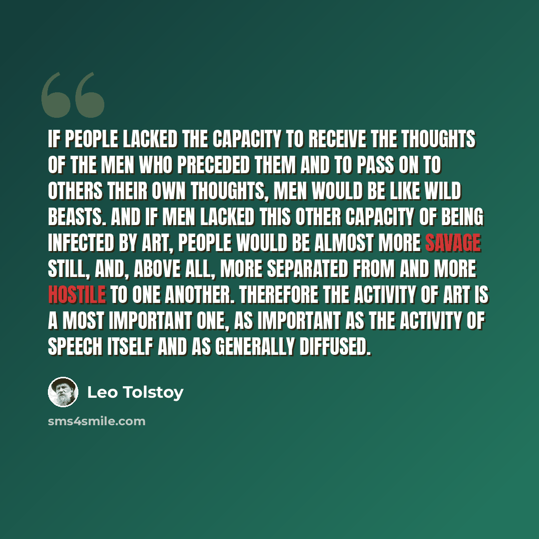 “If people lacked the capacity to receive the thoughts of the men who preceded them and to pass on to others their own thoughts, men would be like wild beasts. And if men lacked this other capacity of being infected by art, people would be almost more savage still, and, above all, more separated…” quote by Leo Tolstoy