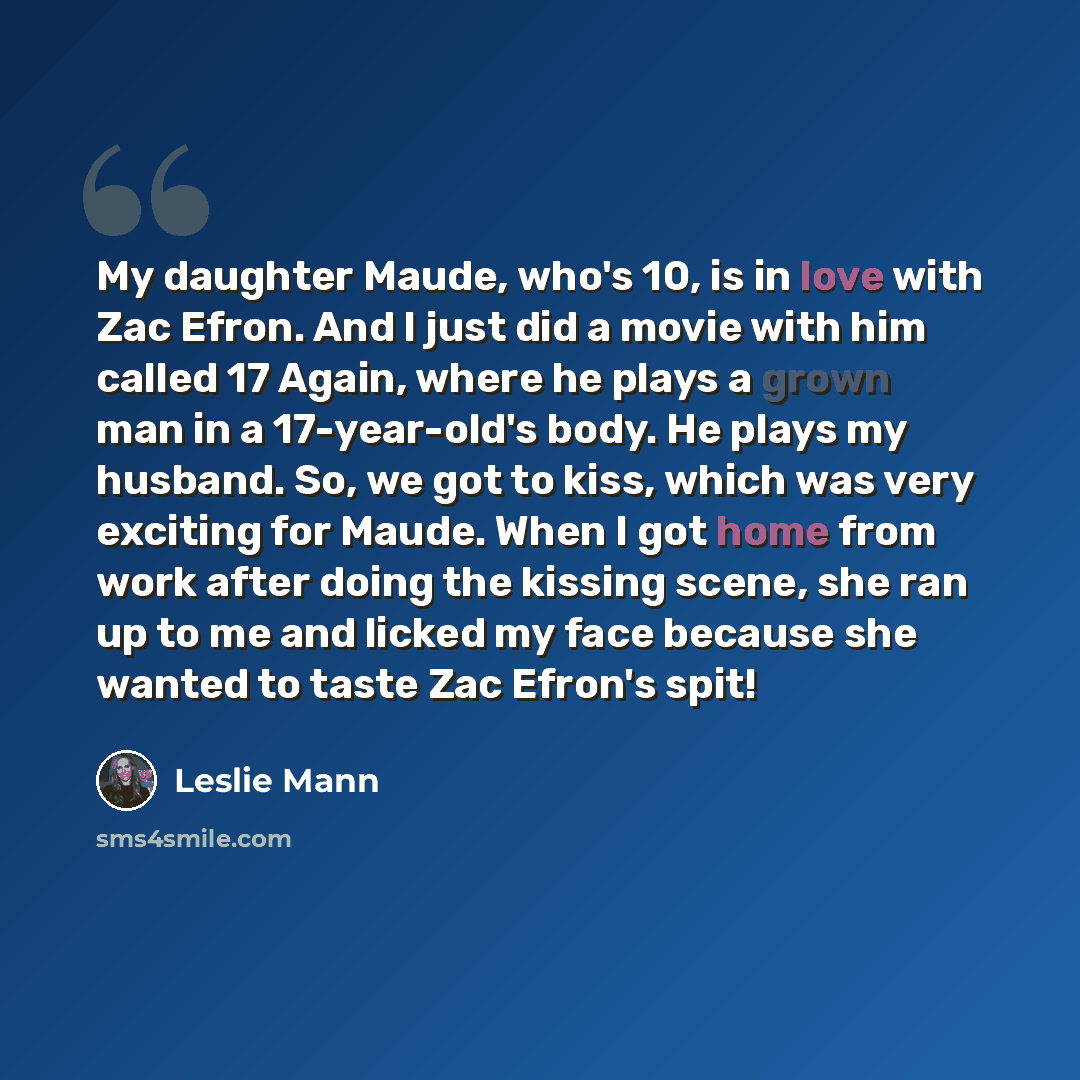 “My daughter Maude, who's 10, is in love with Zac Efron. And I just did a movie with him called 17 Again, where he plays a grown man in a 17-year-old's body. He plays my husband. So, we got to kiss, which was very exciting for Maude. When I got home from work after doing the kissing scene, she ran…” quote by Leslie Mann