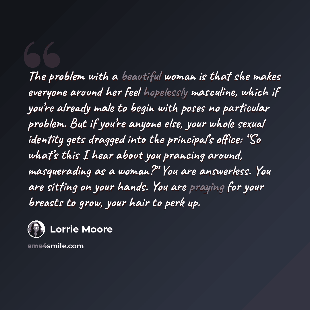“The problem with a beautiful woman is that she makes everyone around her feel hopelessly masculine, which if you’re already male to begin with poses no particular problem. But if you’re anyone else, your whole sexual identity gets dragged into the principal’s office: “So what’s this I hear about…” quote by Lorrie Moore