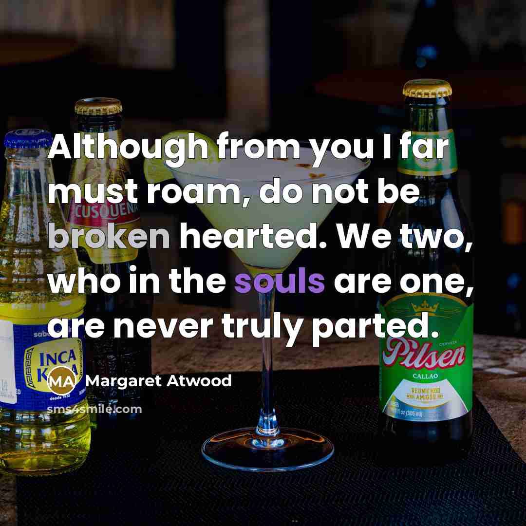 “Although from you I far must roam, do not be broken hearted. We two, who in the souls are one, are never truly parted.” quote by Margaret Atwood