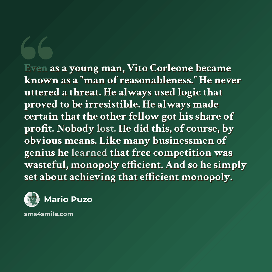 “Even as a young man, Vito Corleone became known as a "man of reasonableness." He never uttered a threat. He always used logic that proved to be irresistible. He always made certain that the other fellow got his share of profit. Nobody lost. He did this, of course, by obvious means. Like many…” quote by Mario Puzo