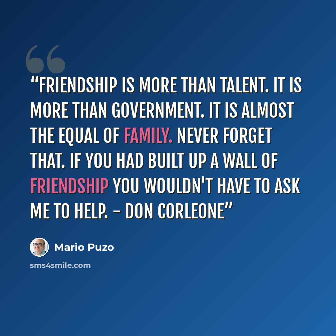 “Friendship is more than talent. It is more than government. It is almost the equal of family. Never forget that. If you had built up a wall of friendship you wouldn't have to ask me to help. - Don Corleone” quote by Mario Puzo