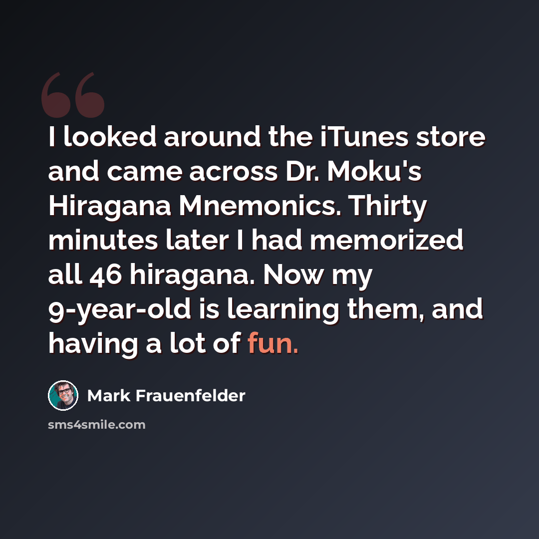 “I looked around the iTunes store and came across Dr. Moku's Hiragana Mnemonics. Thirty minutes later I had memorized all 46 hiragana. Now my 9-year-old is learning them, and having a lot of fun.” quote by Mark Frauenfelder