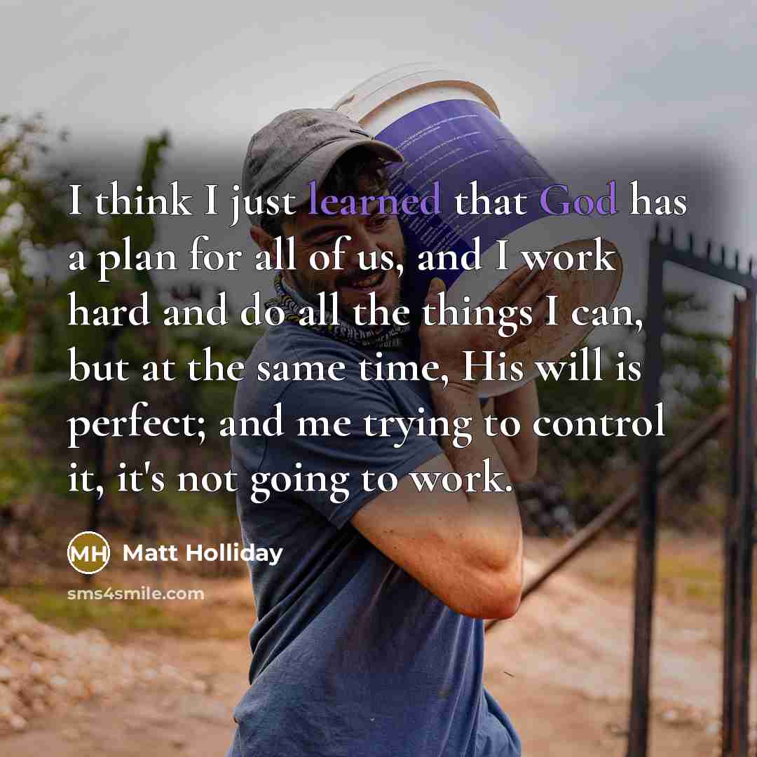 “I think I just learned that God has a plan for all of us, and I work hard and do all the things I can, but at the same time, His will is perfect; and me trying to control it, it's not going to work.” quote by Matt Holliday
