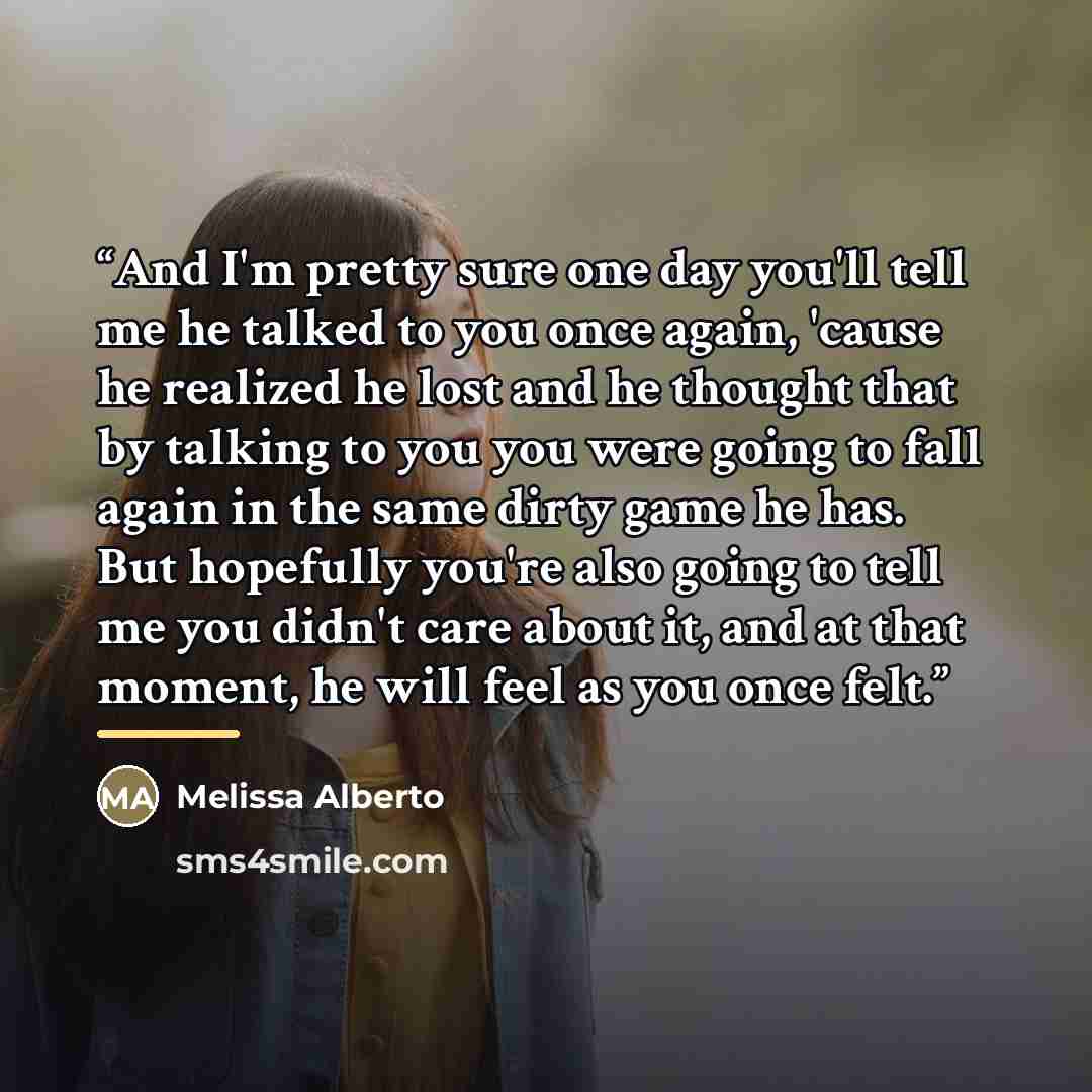“And I'm pretty sure one day you'll tell me he talked to you once again, 'cause he realized he lost and he thought that by talking to you you were going to fall again in the same dirty game he has. But hopefully you're also going to tell me you didn't care about it, and at that moment, he will feel…” quote by Melissa Alberto