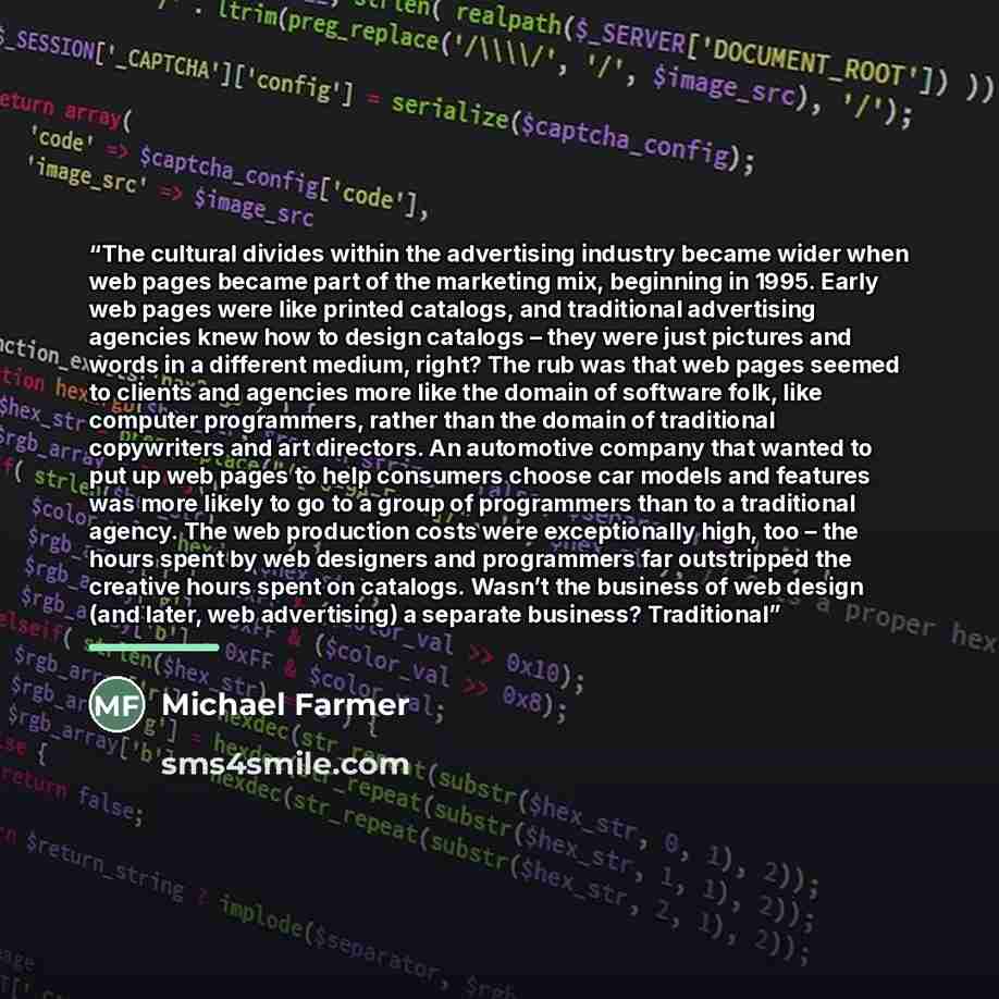 “The cultural divides within the advertising industry became wider when web pages became part of the marketing mix, beginning in 1995. Early web pages were like printed catalogs, and traditional advertising agencies knew how to design catalogs – they were just pictures and words in a different…” quote by Michael Farmer