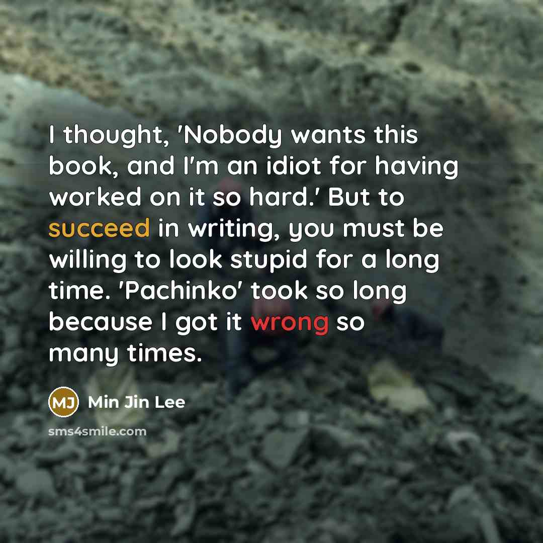 “I thought, 'Nobody wants this book, and I'm an idiot for having worked on it so hard.' But to succeed in writing, you must be willing to look stupid for a long time. 'Pachinko' took so long because I got it wrong so many times.” quote by Min Jin Lee