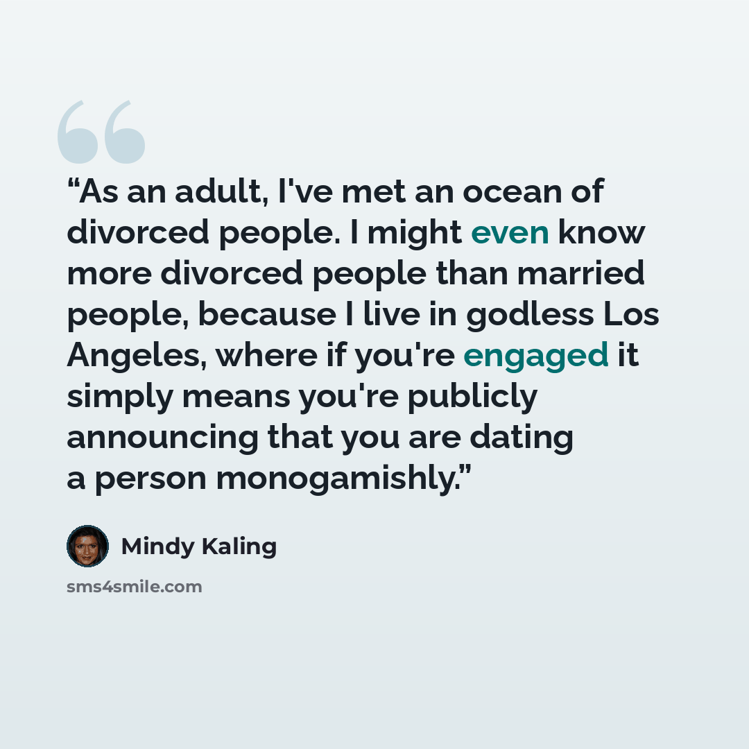 “As an adult, I've met an ocean of divorced people. I might even know more divorced people than married people, because I live in godless Los Angeles, where if you're engaged it simply means you're publicly announcing that you are dating a person monogamishly.” quote by Mindy Kaling