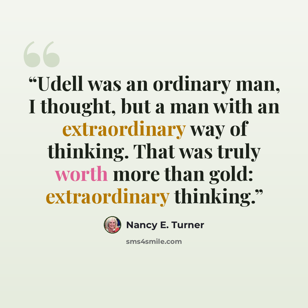 “Udell was an ordinary man, I thought, but a man with an extraordinary way of thinking. That was truly worth more than gold: extraordinary thinking.” quote by Nancy E. Turner