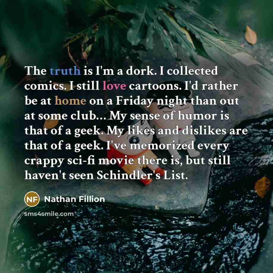 “The truth is I'm a dork. I collected comics. I still love cartoons. I'd rather be at home on a Friday night than out at some club… My sense of humor is that of a geek. My likes and dislikes are that of a geek. I've memorized every crappy sci-fi movie there is, but still haven't seen Schindler's…” quote by Nathan Fillion