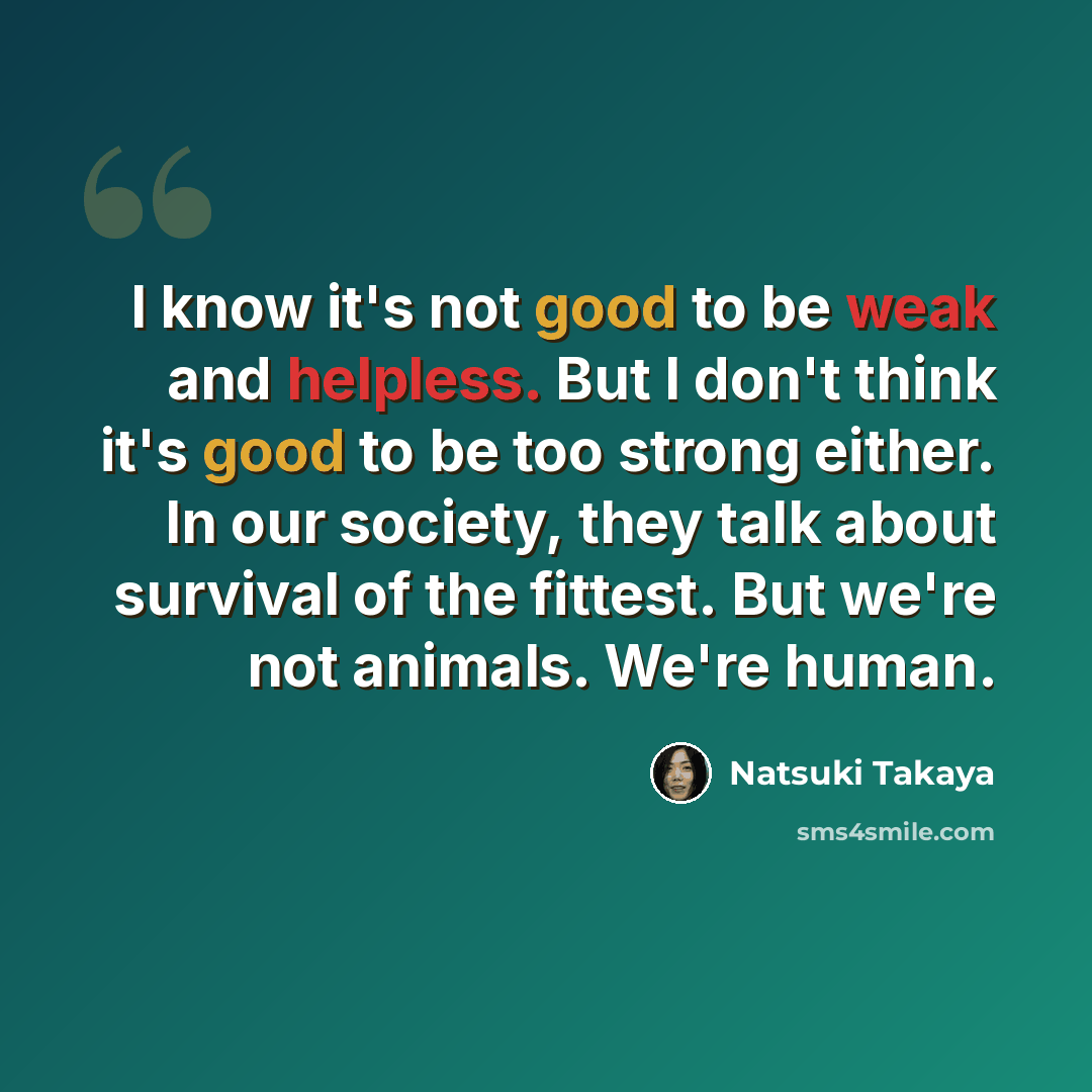 “I know it's not good to be weak and helpless. But I don't think it's good to be too strong either. In our society, they talk about survival of the fittest. But we're not animals. We're human.” quote by Natsuki Takaya