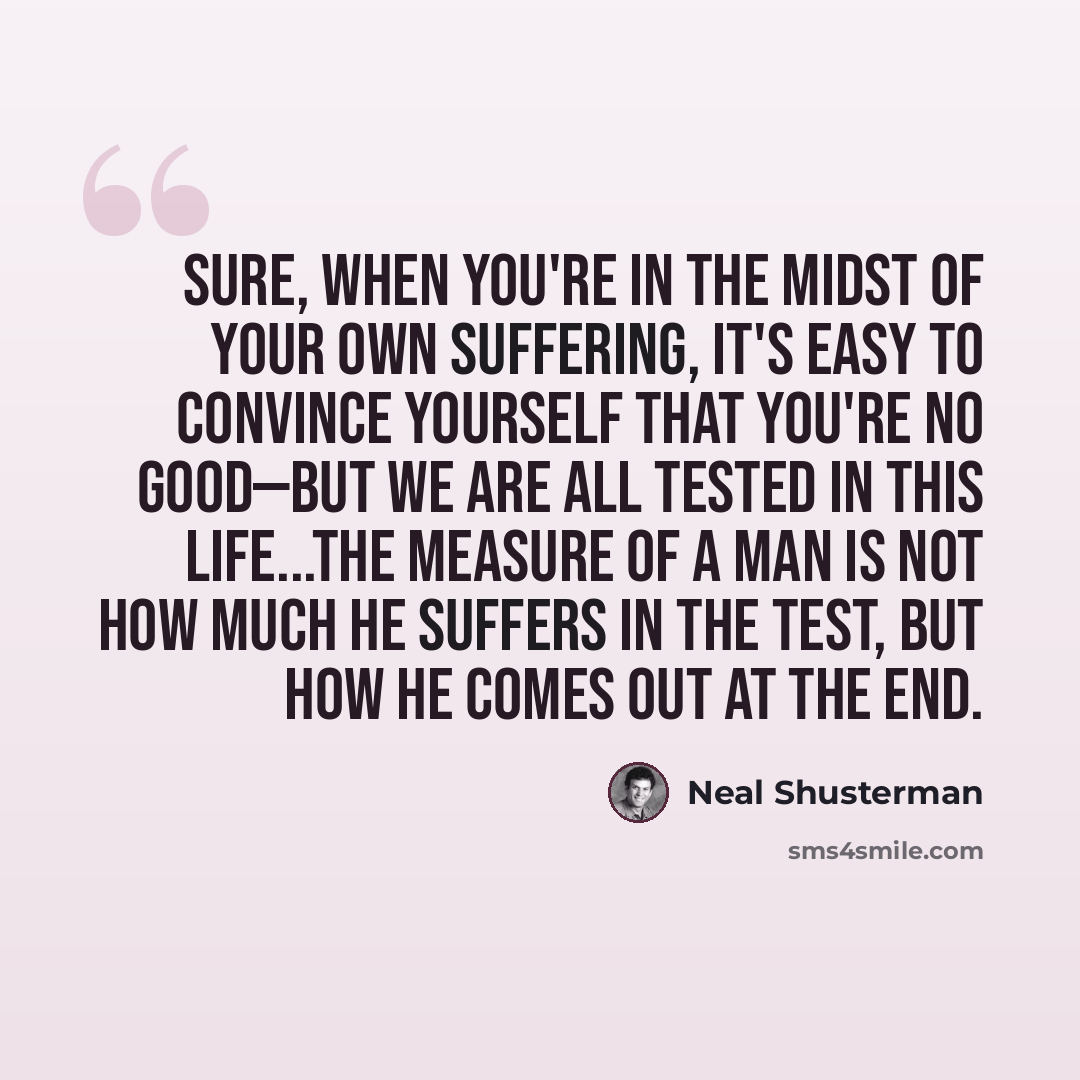 “Sure, when you're in the midst of your own suffering, it's easy to convince yourself that you're no good—but we are all tested in this life...The measure of a man is not how much he suffers in the test, but how he comes out at the end.” quote by Neal Shusterman