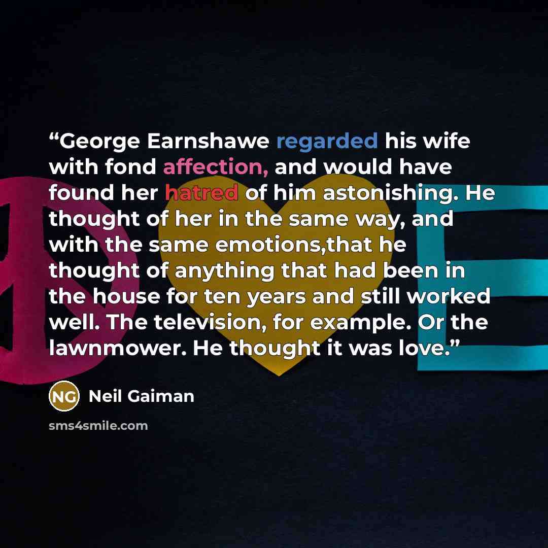 “George Earnshawe regarded his wife with fond affection, and would have found her hatred of him astonishing. He thought of her in the same way, and with the same emotions,that he thought of anything that had been in the house for ten years and still worked well. The television, for example. Or the…” quote by Neil Gaiman