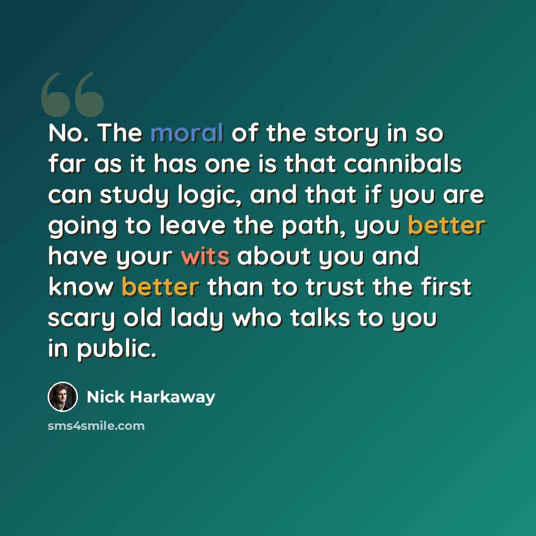 “No. The moral of the story in so far as it has one is that cannibals can study logic, and that if you are going to leave the path, you better have your wits about you and know better than to trust the first scary old lady who talks to you in public.” quote by Nick Harkaway