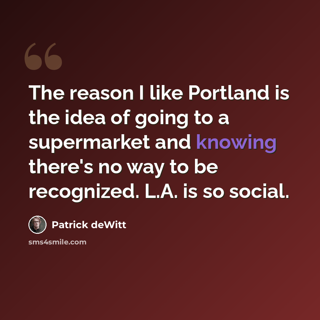 “The reason I like Portland is the idea of going to a supermarket and knowing there's no way to be recognized. L.A. is so social.” quote by Patrick deWitt
