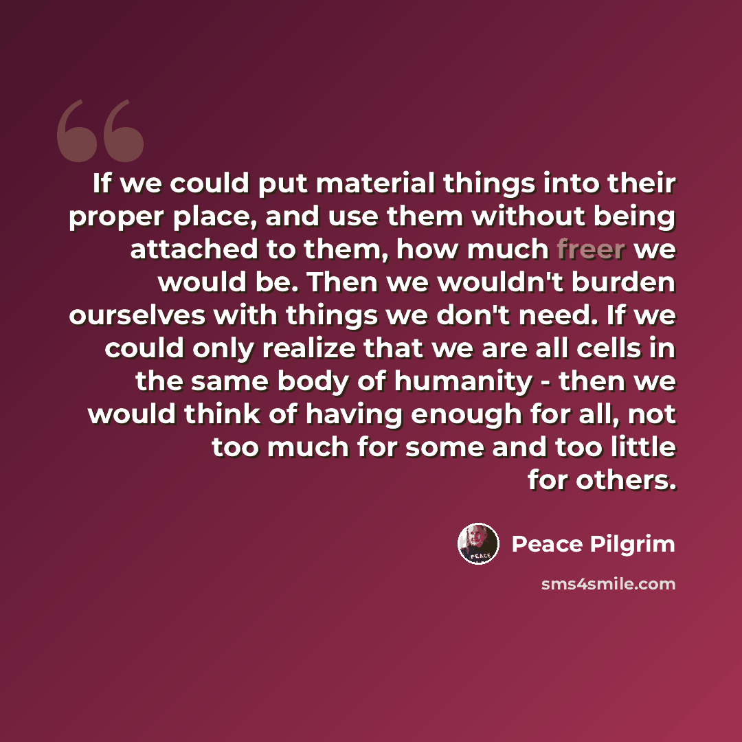 “If we could put material things into their proper place, and use them without being attached to them, how much freer we would be. Then we wouldn't burden ourselves with things we don't need. If we could only realize that we are all cells in the same body of humanity - then we would think of having…” quote by Peace Pilgrim