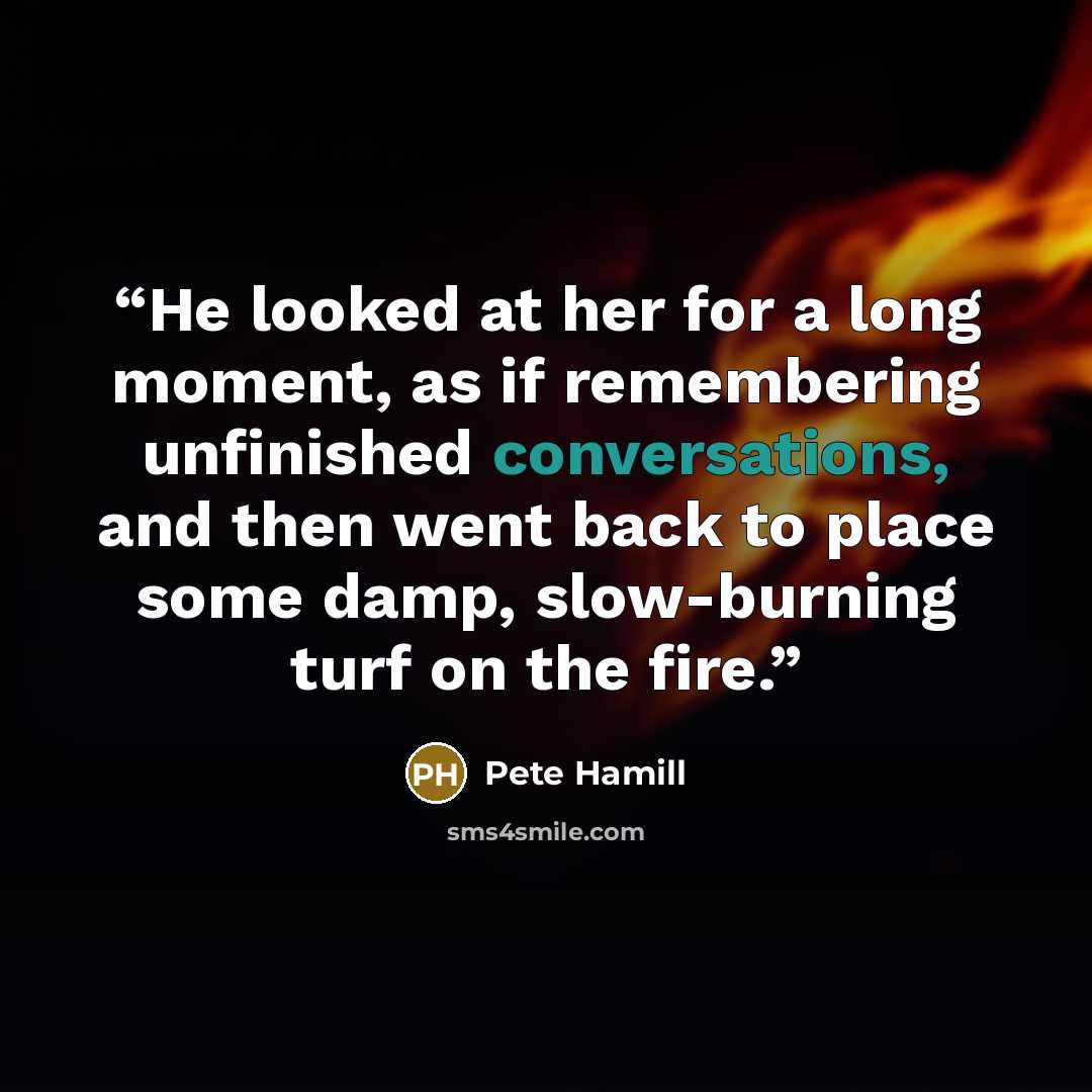 “He looked at her for a long moment, as if remembering unfinished conversations, and then went back to place some damp, slow-burning turf on the fire.” quote by Pete Hamill