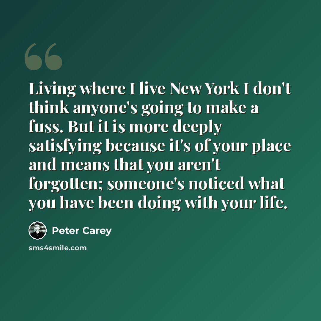 “Living where I live New York I don't think anyone's going to make a fuss. But it is more deeply satisfying because it's of your place and means that you aren't forgotten; someone's noticed what you have been doing with your life.” quote by Peter Carey