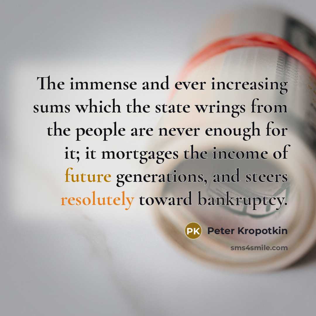 “The immense and ever increasing sums which the state wrings from the people are never enough for it; it mortgages the income of future generations, and steers resolutely toward bankruptcy.” quote by Peter Kropotkin