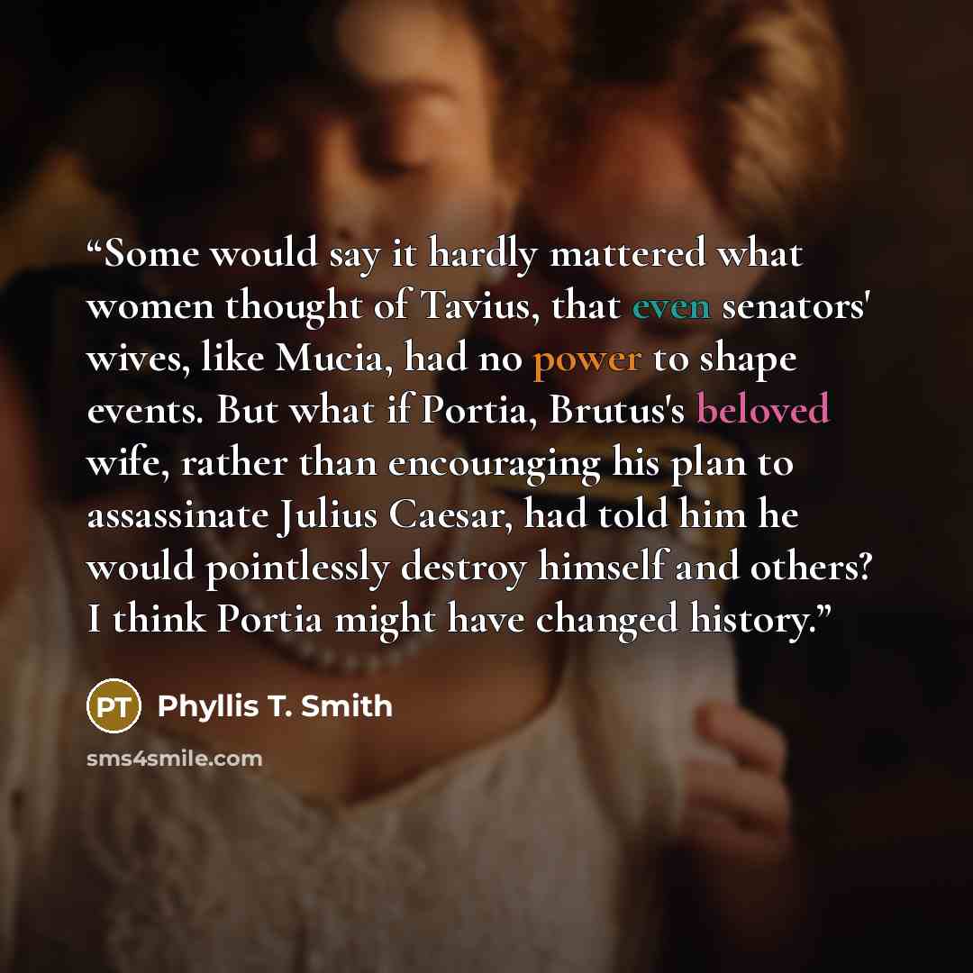“Some would say it hardly mattered what women thought of Tavius, that even senators' wives, like Mucia, had no power to shape events. But what if Portia, Brutus's beloved wife, rather than encouraging his plan to assassinate Julius Caesar, had told him he would pointlessly destroy himself and…” quote by Phyllis T. Smith