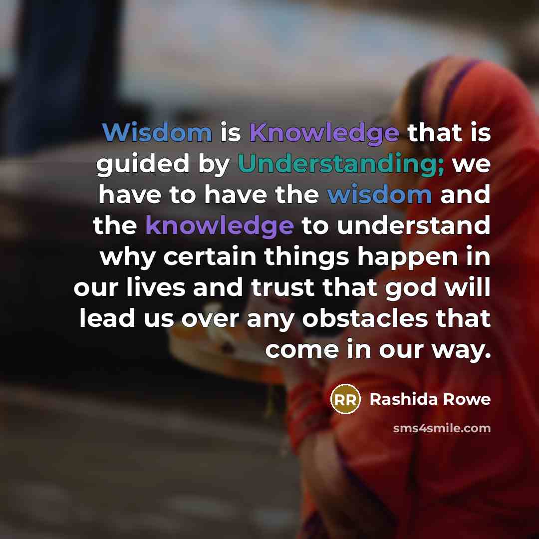 “Wisdom is Knowledge that is guided by Understanding; we have to have the wisdom and the knowledge to understand why certain things happen in our lives and trust that god will lead us over any obstacles that come in our way.” quote by Rashida Rowe