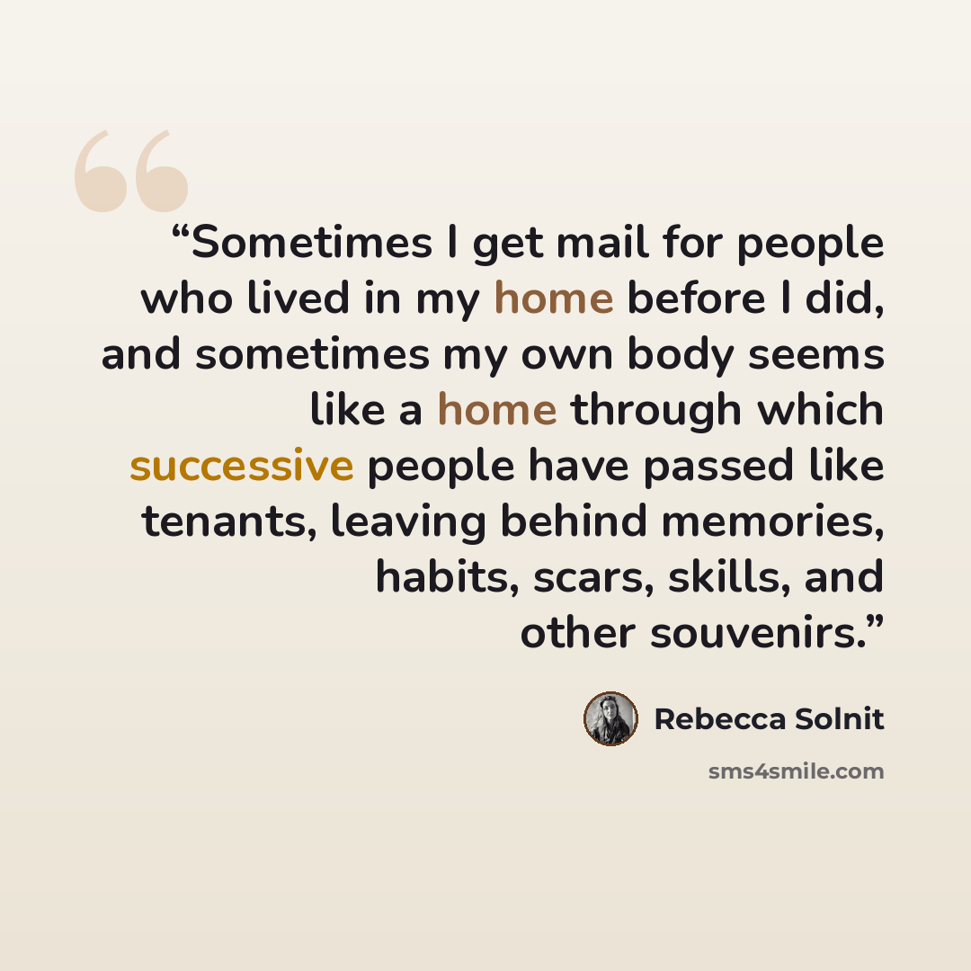 “Sometimes I get mail for people who lived in my home before I did, and sometimes my own body seems like a home through which successive people have passed like tenants, leaving behind memories, habits, scars, skills, and other souvenirs.” quote by Rebecca Solnit