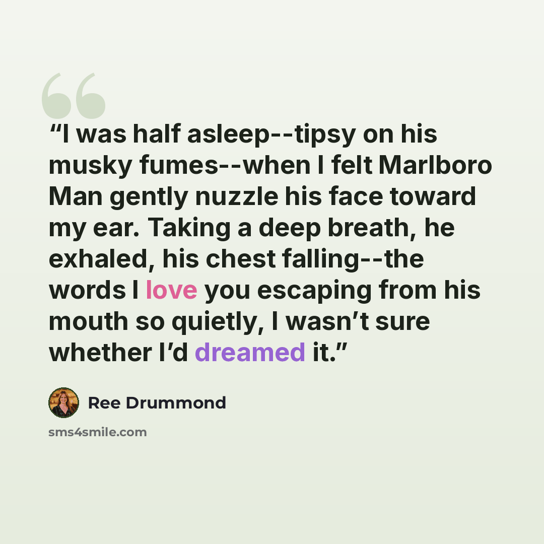 “I was half asleep--tipsy on his musky fumes--when I felt Marlboro Man gently nuzzle his face toward my ear. Taking a deep breath, he exhaled, his chest falling--the words I love you escaping from his mouth so quietly, I wasn’t sure whether I’d dreamed it.” quote by Ree Drummond