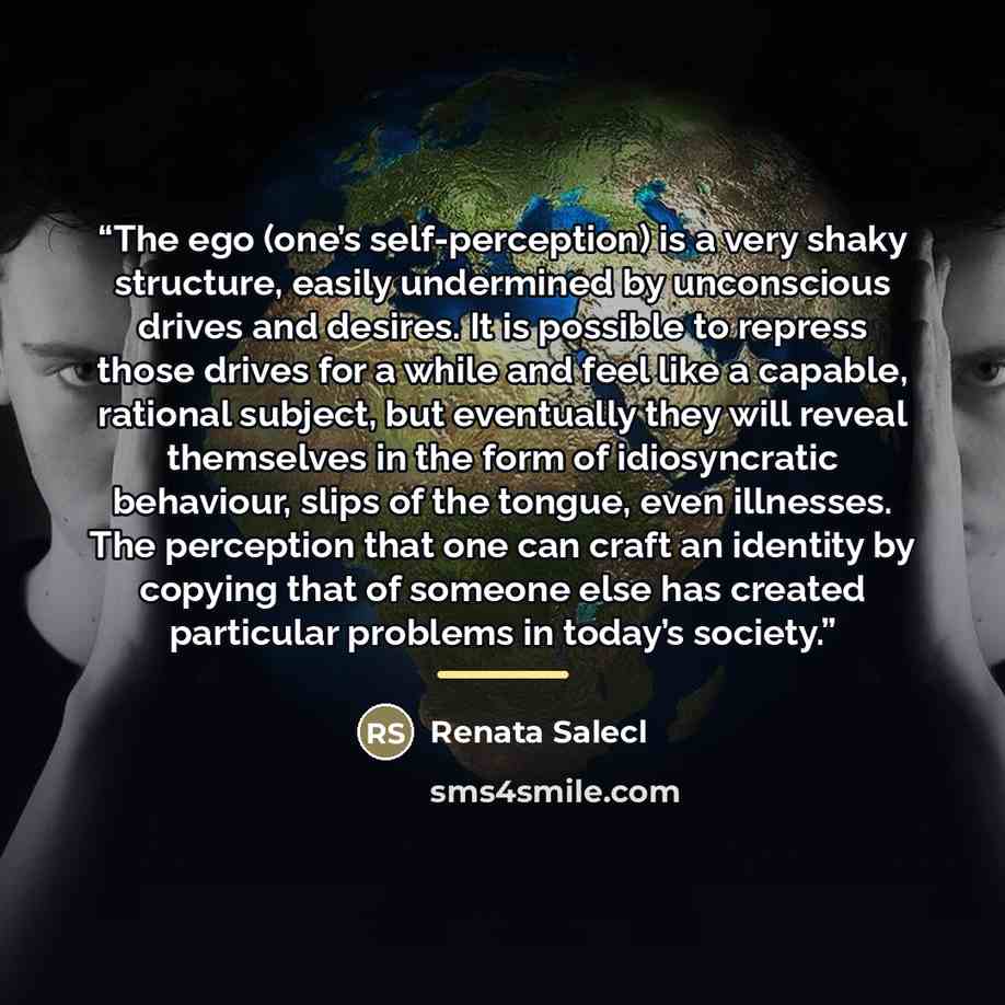 “The ego (one’s self-perception) is a very shaky structure, easily undermined by unconscious drives and desires. It is possible to repress those drives for a while and feel like a capable, rational subject, but eventually they will reveal themselves in the form of idiosyncratic behaviour, slips of…” quote by Renata Salecl