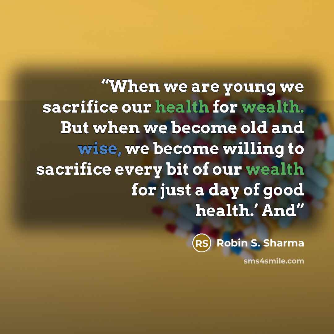 “When we are young we sacrifice our health for wealth. But when we become old and wise, we become willing to sacrifice every bit of our wealth for just a day of good health.’ And” quote by Robin S. Sharma