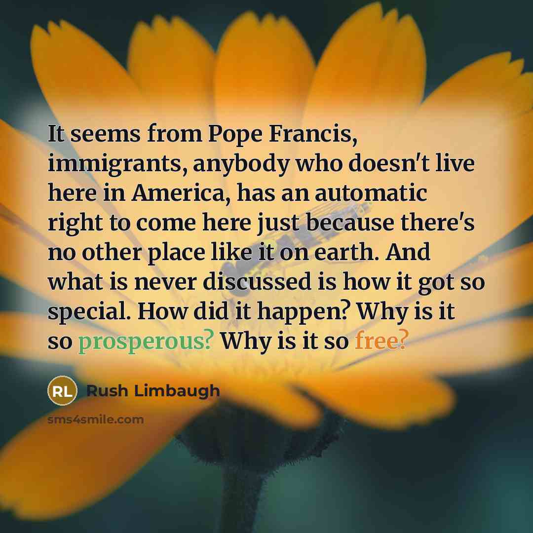 “It seems from Pope Francis, immigrants, anybody who doesn't live here in America, has an automatic right to come here just because there's no other place like it on earth. And what is never discussed is how it got so special. How did it happen? Why is it so prosperous? Why is it so free?” quote by Rush Limbaugh