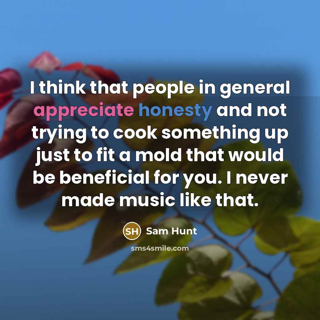“I think that people in general appreciate honesty and not trying to cook something up just to fit a mold that would be beneficial for you. I never made music like that.” quote by Sam Hunt