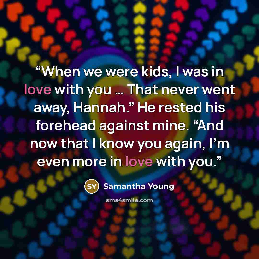 “When we were kids, I was in love with you … That never went away, Hannah.” He rested his forehead against mine. “And now that I know you again, I’m even more in love with you.” quote by Samantha Young
