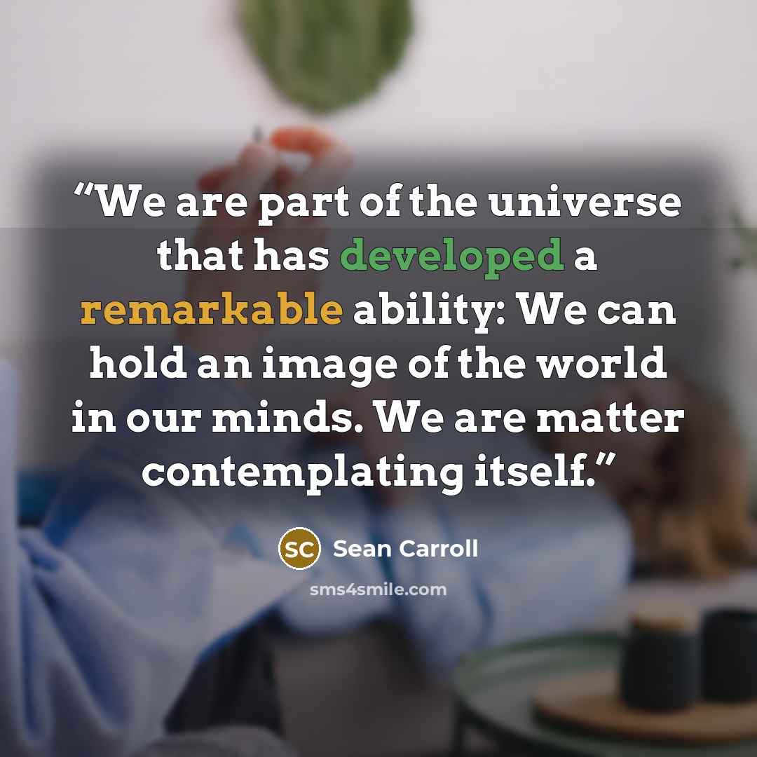 “We are part of the universe that has developed a remarkable ability: We can hold an image of the world in our minds. We are matter contemplating itself.” quote by Sean Carroll