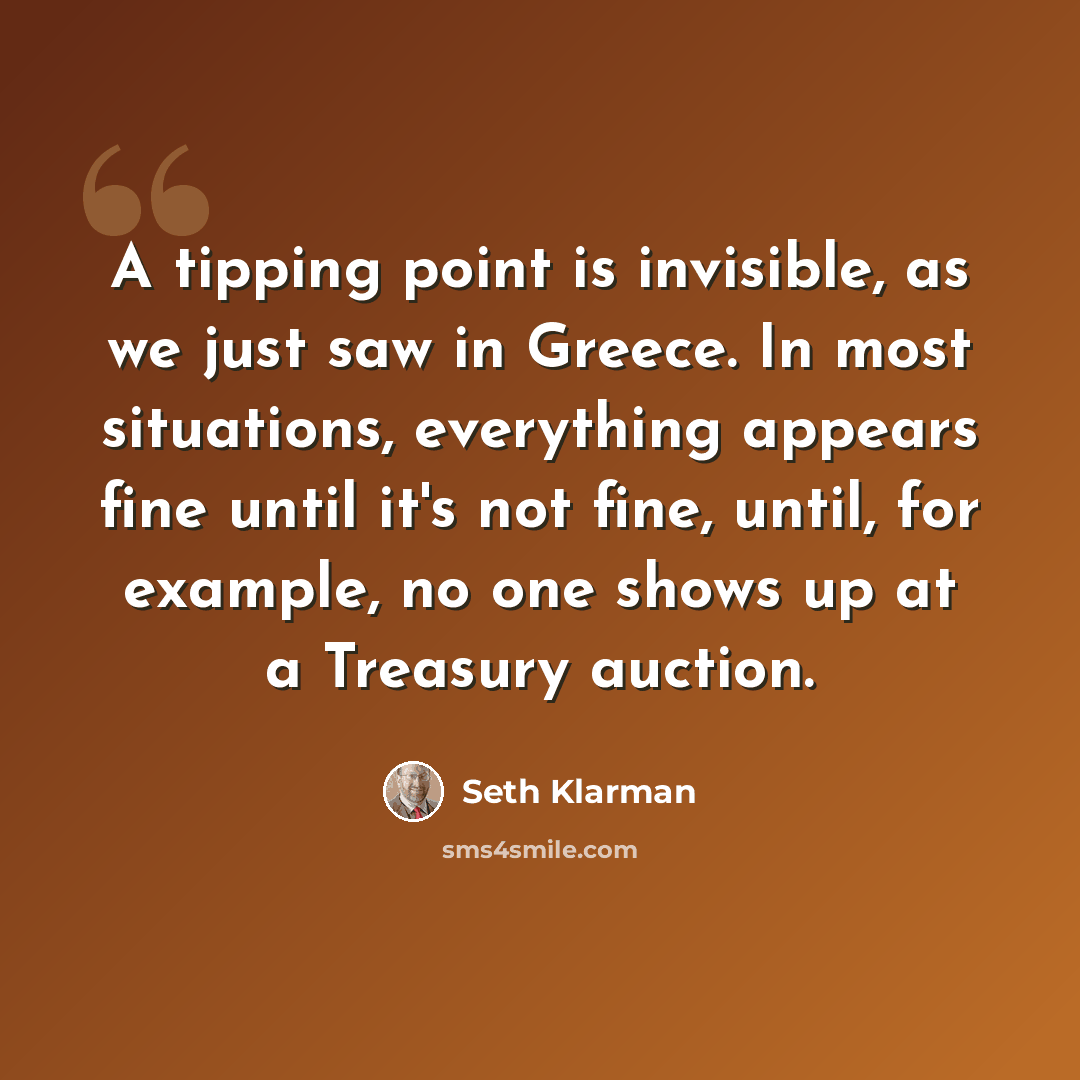“A tipping point is invisible, as we just saw in Greece. In most situations, everything appears fine until it's not fine, until, for example, no one shows up at a Treasury auction.” quote by Seth Klarman