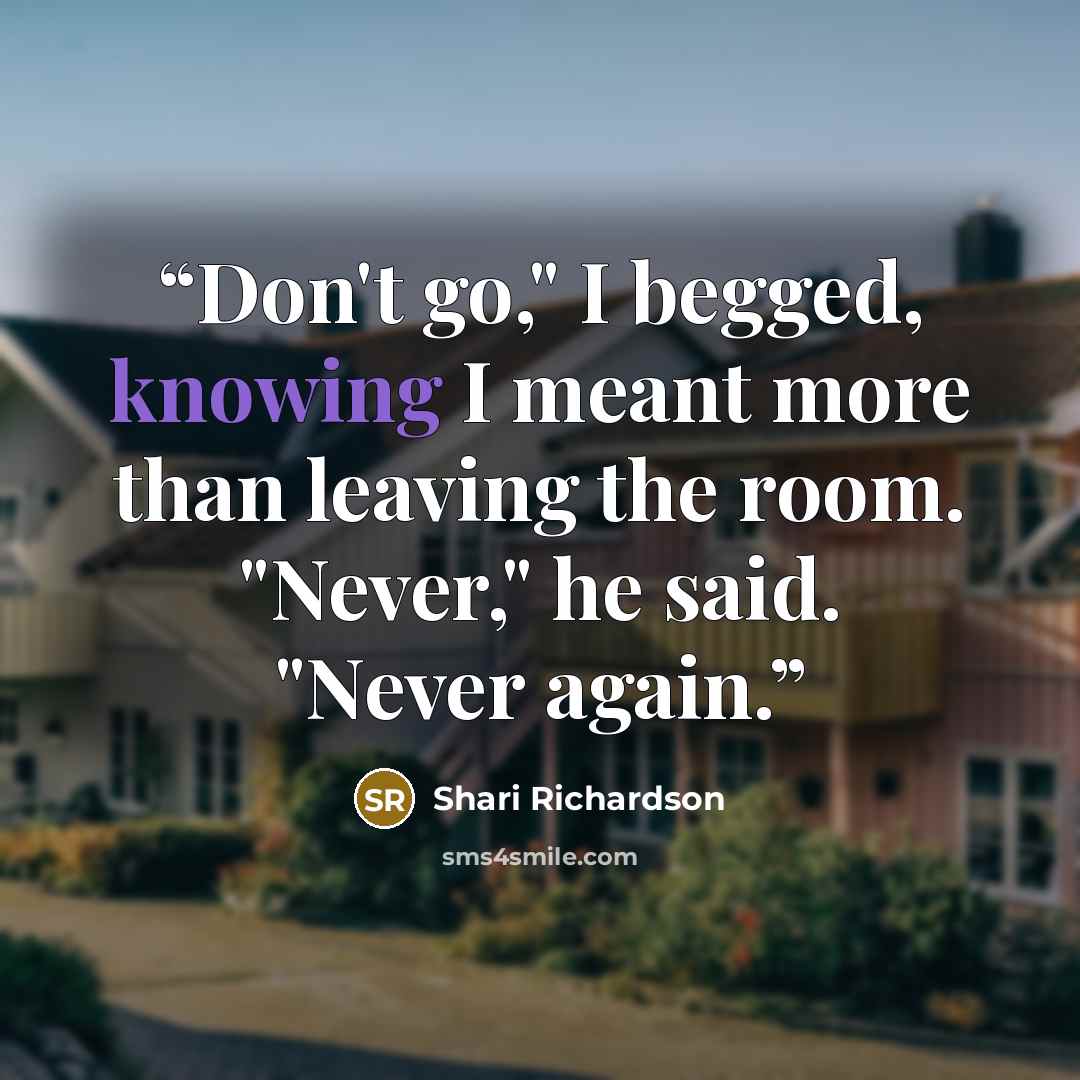 “Don't go," I begged, knowing I meant more than leaving the room. "Never," he said. "Never again.” quote by Shari Richardson