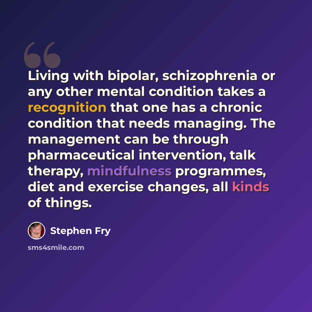 “Living with bipolar, schizophrenia or any other mental condition takes a recognition that one has a chronic condition that needs managing. The management can be through pharmaceutical intervention, talk therapy, mindfulness programmes, diet and exercise changes, all kinds of things.” quote by Stephen Fry