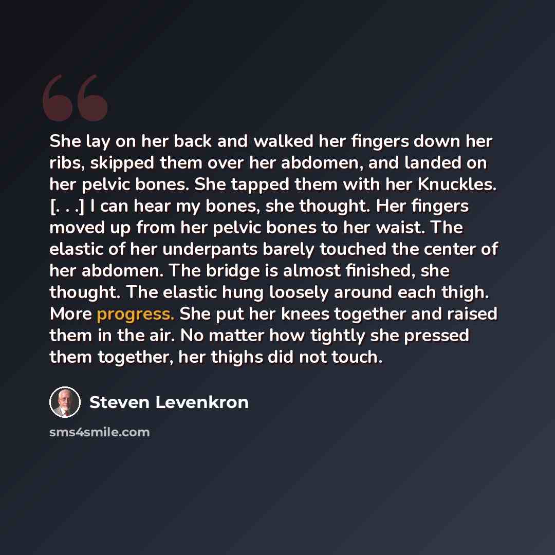 “She lay on her back and walked her fingers down her ribs, skipped them over her abdomen, and landed on her pelvic bones. She tapped them with her Knuckles. [. . .] I can hear my bones, she thought. Her fingers moved up from her pelvic bones to her waist. The elastic of her underpants barely…” quote by Steven Levenkron