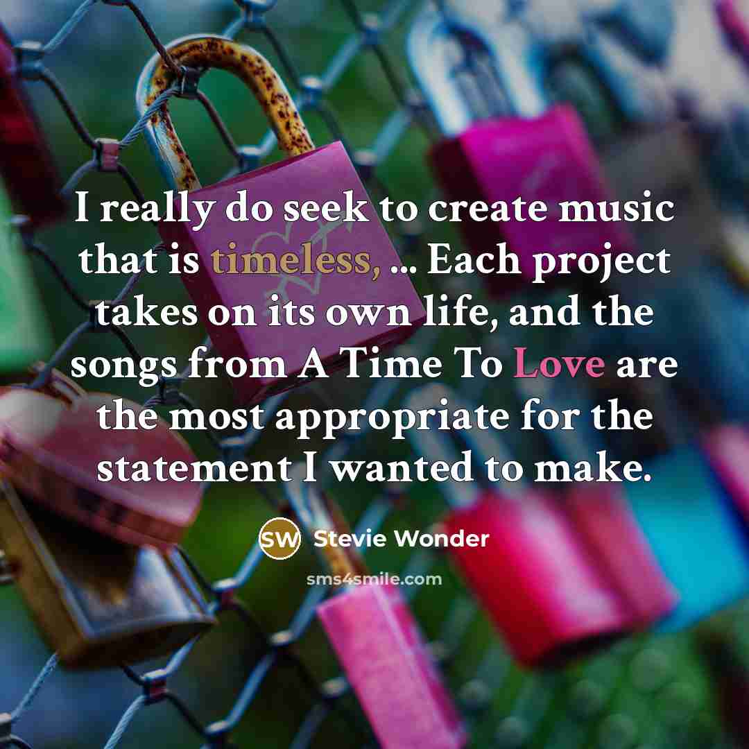 “I really do seek to create music that is timeless, ... Each project takes on its own life, and the songs from A Time To Love are the most appropriate for the statement I wanted to make.” quote by Stevie Wonder